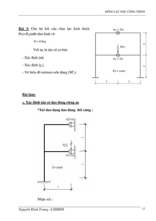 ®éng lùc häc c«ng tr×nh
NguyÔn §×nh Trung –CHXD08 17
B i 3: Cho hÖ kÕt cÊu chÞu lùc kÝch thÝch
P(t)=P0sinθt nh− h×nh vÏ:
19.0 ωθ =
Víi ω1 l tÇn sè c¬ b¶n
- X¸c ®Þnh [ω]
- X¸c ®Þnh [yi]
- VÏ biÓu ®å m«men uèn ®éng (M®
P)
B i l m:
a, X¸c ®Þnh tÇn sè dao ®éng riªng ωωωω:
*XÐt dao d¹ng dao ®éng ®èi xøng :
NhËn xÐt :
m1 = 2m
l l
l
EI = const
l
P(t)
m2 = 2m
 