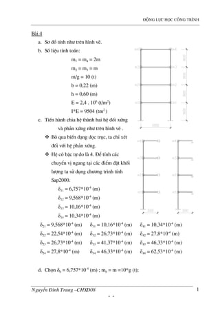 ®éng lùc häc c«ng tr×nh
NguyÔn §×nh Trung –CHXD08
- -
1
B i 4
a. S¬ ®å tÝnh nh− trªn h×nh vÏ.
b. Sè liÖu tÝnh to¸n:
m1 = m4 = 2m
m2 = m3 = m
m/g = 10 (t)
b = 0,22 (m)
h = 0,60 (m)
E = 2,4 . 106
(t/m2
)
I*E = 9504 (tm2
)
c. TiÕn h nh chia hÖ th nh hai hÖ ®èi xøng
v ph¶n xøng nh− trªn h×nh vÏ .
Bá qua biÕn d¹ng däc trôc, ta chØ xÐt
®èi víi hÖ ph¶n xøng.
HÖ cã bËc tù do l 4. §Ó tÝnh c¸c
chuyÓn vÞ ngang t¹i c¸c ®iÓm ®Æt khèi
l−îng ta sö dông ch−¬ng tr×nh tÝnh
Sap2000.
δ11 = 6,757*10-4
(m)
δ12 = 9,568*10-4
(m)
δ13 = 10,16*10-4
(m)
δ14 = 10,34*10-4
(m)
δ21 = 9,568*10-4
(m)
δ22 = 22,54*10-4
(m)
δ23 = 26,73*10-4
(m)
δ24 = 27,8*10-4
(m)
δ31 = 10,16*10-4
(m)
δ32 = 26,73*10-4
(m)
δ33 = 41,37*10-4
(m)
δ34 = 46,33*10-4
(m)
δ41 = 10,34*10-4
(m)
δ42 = 27,8*10-4
(m)
δ43 = 46,33*10-4
(m)
δ44 = 62,53*10-4
(m)
d. Chän δ0 = 6,757*10-4
(m) ; m0 = m =10*g (t);
 