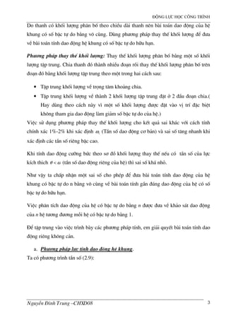®éng lùc häc c«ng tr×nh
NguyÔn §×nh Trung –CHXD08 3
Do thanh cã khèi l−îng ph©n bè theo chiÒu d i thanh nªn b i to¸n dao ®éng cña hÖ
khung cã sè bËc tù do b»ng v« cïng. Dïng ph−¬ng ph¸p thay thÕ khèi l−îng ®Ó ®−a
vÒ b i to¸n tÝnh dao ®éng hÖ khung cã sè bËc tù do h÷u h¹n.
Ph−¬ng ph¸p thay thÕ khèi l−îng: Thay thÕ khèi l−îng ph©n bè b»ng mét sè khèi
l−îng tËp trung. Chia thanh ®ã th nh nhiÒu ®o¹n råi thay thÕ khèi l−îng ph©n bè trªn
®o¹n ®ã b»ng khèi l−îng tËp trung theo mét trong hai c¸ch sau:
• TËp trung khèi l−îng vÒ träng t©m kho¶ng chia.
• TËp trung khèi l−îng vÒ th nh 2 khèi l−îng tËp trung ®Æt ë 2 ®Çu ®o¹n chia.(
Hay dïng theo c¸ch n y v× mét sè khèi l−îng ®−îc ®Æt v o vÞ trÝ ®Æc biÖt
kh«ng tham gia dao ®éng l m gi¶m sè bËc tù do cña hÖ.)
ViÖc sö dông ph−¬ng ph¸p thay thÕ khèi l−îng cho kÕt qu¶ sai kh¸c víi c¸ch tÝnh
chÝnh x¸c 1%-2% khi x¸c ®Þnh 1ω (TÇn sè dao ®éng c¬ b¶n) v sai sè t¨ng nhanh khi
x¸c ®Þnh c¸c tÇn sè riªng bËc cao.
Khi tÝnh dao ®éng c−ìng bøc theo s¬ ®å khèi l−îng thay thÕ nÕu cã tÇn sè cña lùc
kÝch thich ωθ < (tÇn sè dao ®éng riªng cña hÖ) th× sai sè kh¸ nhá.
Nh− vËy ta chÊp nhËn mét sai sè cho phÐp ®Ó ®−a b i to¸n tÝnh dao ®éng cña hÖ
khung cã bËc tù do n b»ng v« cïng vÒ b i to¸n tÝnh gÇn ®óng dao ®éng cña hÖ cã sè
bËc tù do h÷u h¹n.
ViÖc ph©n tÝch dao ®éng cña hÖ cã bËc tù do b»ng n ®−îc ®−a vÒ kh¶o s¸t dao ®éng
cña n hÖ t−¬ng ®−¬ng mçi hÖ cã bËc tù do b»ng 1.
§Ó tËp trung v o viÖc tr×nh b y c¸c ph−¬ng ph¸p tÝnh, em gi¶i quyÕt b i to¸n tÝnh dao
®éng riªng kh«ng c¶n.
a. Ph−¬ng ph¸p lùc tÝnh dao ®éng hÖ khung.
Ta cã ph−¬ng tr×nh tÇn sè (2.9):
 