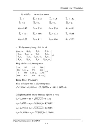 ®éng lùc häc c«ng tr×nh
NguyÔn §×nh Trung –CHXD08
- -
2
δij = δij/δ0 ; mi = mi/m0 suy ra
δ11 = 1
m1 = 2.
δ12 = 1,42
m2 = 1.
δ13 = 1,5
m3 = 1.
δ14 = 1,53
m4 = 2.
δ21 = 1,42 δ22 = 3,34 δ23 = 3,96 δ24 = 4,11
δ31 = 1,5 δ32 = 3,96 δ33 = 6,12 δ34 = 6,86
δ41 = 1,53 δ42 = 4,11 δ43 = 6,86 δ44 = 9,25
e. Tõ ®©y ta cã ph−¬ng tr×nh tÇn sè:
11 1 i 12 2 13 3 14 4
21 1 22 2 i 23 3 24 4
31 1 32 2 33 3 i 34 4
41 1 42 2 43 3 44 4 i
m u m m m
m m u m m
0
m m m u m
m m m m u
δ − δ δ δ
δ δ − δ δ
=
δ δ δ − δ
δ δ δ δ −
Thay sè v o ta cã ph−¬ng tr×nh
i
i
i
i
2 u 1.42 1.5 3.06
2.84 3.34 u 3.96 8.22
0
3 3.96 6.12 u 13.72
3.06 4.11 6.86 18.5 u
−
−
=
−
−
Trong ®ã ui = 1/(δ0m0ωi
2
)
Khai triÓn ®Þnh thøc ta cã ph−¬ng tr×nh
u4
- 29.96u3
+ 89.8894u2
- 62.238528u + 10.05515472 = 0.
Gi¶i ph−¬ng tr×nh n y ta ®−îc c¸c nghiÖm ui ⇒ ωi
u1 = 0,2353 ⇒ ω1 = )/(1 100 umδ = 8 (1/s)
u2 = 0,6753⇒ ω2 = )/(1 200 umδ = 4,73 (1/s)
u3 = 2,3719⇒ ω3 = )/(1 300 umδ = 2,52 (1/s)
u4 = 26,6774⇒ ω4 = )/(1 400 umδ = 0,75 (1/s)
 