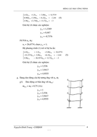 ®éng lùc häc c«ng tr×nh
NguyÔn §×nh Trung –CHXD08
- -
4
23 33 43
23 33 43
23 33 43
1,42y 1,5y 3,06y 0,3719
0,968y 3,96y 8,22y 2,84
3,96y 3,748y 13,72y 3
+ + =

+ + = −
 + + = −
(4)
Gi¶i hÖ (4) ®−îc c¸c nghiÖm:
y23 = 1,3369
y33 = 0,487
y43 = -0,7376
f4)Víi u4, ω4:
u3 = 26,6774; chän y14 = 1;
HÖ ph−¬ng tr×nh (1) trë vÒ hÖ ba Èn:
24 34 44
24 34 44
24 34 44
1,42y 1,5y 3,06y 24,6774
23,3374y 3,96y 8,22y 2,84
3,96y 20,5574y 13,72y 3
+ + =

− + + = −
 − + = −
(5)
Gi¶i hÖ (5) ®−îc c¸c nghiÖm:
y24 = 2,536
y34 = 3,9417
y44 = 4,9555
g. D¹ng dao ®éng cña hÖ t−¬ng øng víi ui, ωi
g1) Dao ®éng c¬ b¶n øng víi ωmin:
ωmin = ω4 = 0,75 (1/s)
y14 = 1
y24 = 2,536
y34 = 3,9417
y44 = 4,9555
 