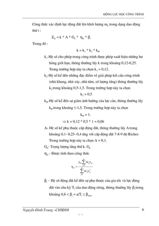 ®éng lùc häc c«ng tr×nh
NguyÔn §×nh Trung –CHXD08
- -
6
C«ng thøc x¸c ®Þnh lùc ®éng ®Êt lªn khèi l−îng mk trong d¹ng dao ®éng
thø i :
Zki = k * A * Gk * ηki * βi
Trong ®ã :
k = k1 * k2 * kψ
k1-HÖ sè cho phÐp trong c«ng tr×nh ®−îc phÐp xuÊt hiÖn nh÷ng h−
háng giíi h¹n, th«ng th−êng lÊy k trong kho¶ng 0,12-0,25.
Trong tr−êng hîp n y ta chän k1 = 0,12.
k2-HÖ sè kÓ ®Õn nh÷ng ®Æc ®iÓm vÒ gi¶i ph¸p kÕt cÊu c«ng tr×nh
(nh khung, nh x©y, nh tÊm, sè l−îng tÇng) th«ng th−êng lÊy
k2 trong kho¶ng 0,5-1,5. Trong tr−êng hîp n y ta chän
k2 = 0,5
kψ-HÖ sè kÓ ®Õn sù gi¶m ¶nh h−ëng cña lùc c¶n, th«ng th−êng lÊy
kψ trong kho¶ng 1-1,5. Trong tr−êng hîp n y ta chän
kψ = 1.
⇒ k = 0,12 * 0,5 * 1 = 0,06
A- HÖ sè kÓ phô thuéc cÊp ®éng ®Êt, th«ng th−êng lÊy Atrong
kho¶ng 0,1- 0,25- 0,4 øng víi cÊp ®éng ®Êt 7-8-9 ®é Richer.
Trong tr−êng hîp n y ta chän A = 0,1.
Gk- Träng l−îng tÇng thø k. Gk
ηki - §−îc tÝnh theo c«ng thøc
∑
∑
=
=
= n
1j
2
jij
n
1j
jijki
ki
ym
ymy
η
βi – HÖ sè ®éng ®Êt kÓ ®Õn sù phô thuéc cña gia tèc v lùc ®éng
®Êt v o chu kú Ti cña dao ®éng riªng, th«ng th−êng lÊy βi trong
kho¶ng 0,8 < βi = a/Ti ≤ βmax
 