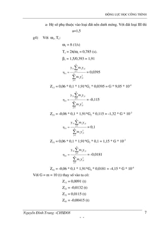 ®éng lùc häc c«ng tr×nh
NguyÔn §×nh Trung –CHXD08
- -
7
a- HÖ sè phô thuéc v o lo¹i ®Êt nÒn d−íi mãng. Víi ®Êt lo¹i III th×
a=1,5
g4) Víi ω1, T1:
ω1 = 8 (1/s)
T1 = 2π/ω1 = 0,785 (s).
β1 = 1,5/0,393 = 1,91
∑
∑
=
=
= n
1j
2
j1j
4
1j
j1j11
11
ym
ymy
η = 0,0395
Z11 = 0,06 * 0,1 * 1,91*G1 * 0,0395 = G * 9,05 * 10-4
∑
∑
=
=
= n
1j
2
j1j
4
1j
j1j21
21
ym
ymy
η = -0,115
Z21 = -0,06 * 0,1 * 1,91*G2 * 0,115 = -1,32 * G * 10-3
∑
∑
=
=
= n
1j
2
j1j
4
1j
j1j31
31
ym
ymy
η = 0,1
Z31 = 0,06 * 0,1 * 1,91*G3 * 0,1 = 1,15 * G * 10-3
∑
∑
=
=
= n
1j
2
j1j
4
1j
j1j41
41
ym
ymy
η = -0,0181
Z41 = -0,06 * 0,1 * 1,91*G4 * 0,0181 = -4,15 * G * 10-4
Víi G = m = 10 (t) thay sè v o ta cã:
Z11 = 0,0091 (t)
Z21 = -0,0132 (t)
Z31 = 0,0115 (t)
Z41 = -0,00415 (t)
 