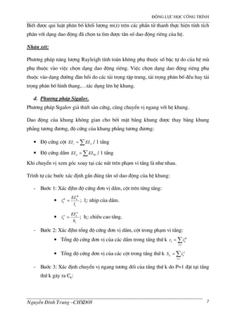 ®éng lùc häc c«ng tr×nh
NguyÔn §×nh Trung –CHXD08 7
BiÕt ®−îc qui luËt ph©n bè khèi l−îng m(z) trªn c¸c phÇn tö thanh thùc hiÖn tÝnh tÝch
ph©n víi d¹ng dao ®éng ® chän ta t×m ®−îc tÇn sè dao ®éng riªng cña hÖ.
NhËn xÐt:
Ph−¬ng ph¸p n¨ng l−îng Rayleigh tÝnh to¸n kh«ng phô thuéc sè bËc tù do cña hÖ m
phô thuéc v o viÖc chän d¹ng dao ®éng riªng. ViÖc chän d¹ng dao ®éng riªng phô
thuéc v o d¹ng ®−êng ® n håi do c¸c t¶i träng tËp trung, t¶i träng ph©n bè ®Òu hay t¶i
träng ph©n bè h×nh thang,…t¸c dông lªn hÖ khung.
d. Ph−¬ng ph¸p Sigalov.
Ph−¬ng ph¸p Sigalov gi¶ thiÕt s n cøng, cïng chuyÓn vÞ ngang víi hÖ khung.
Dao ®éng cña khung kh«ng gian cho bëi mÆt b»ng khung ®−îc thay b»ng khung
ph¼ng t−¬ng ®−¬ng, ®é cøng cña khung ph¼ng t−¬ng ®−¬ng:
• §é cøng cét ∑= cic EIEI / 1 tÇng
• §é cøng dÇm ∑ ®= id EIEI / 1 tÇng
Khi chuyÓn vÞ xem gãc xoay t¹i c¸c nót trªn ph¹m vi tÇng l nh− nhau.
Tr×nh tù c¸c b−íc x¸c ®Þnh gÇn ®óng tÇn sè dao ®éng cña hÖ khung:
- Buíc 1: X¸c ®Þhn ®é cøng ®¬n vÞ dÇm, cét trªn tõng tÇng:
•
i
di
kdi
k
l
EI
i = ; li: nhÞp cña dÇm.
•
i
ci
kci
k
h
EI
i = ; hi: chiÒu cao tÇng.
- B−íc 2: X¸c ®Þhn tæng ®é cøng ®¬n vÞ dÇm, cét trong ph¹m vi tÇng:
• Tæng ®é cøng ®¬n vÞ cña c¸c dÇm trong tÇng thø k ∑=
)(i
di
kk ir
• Tæng ®é cøng ®¬n vÞ cña c¸c cét trong tÇng thø k ∑=
)(i
ci
kk iS
- Buíc 3: X¸c ®Þnh chuyÓn vÞ ngang t−¬ng ®èi cña tÇng thø k do P=1 ®Æt t¹i tÇng
thø k g©y ra Ck:
 