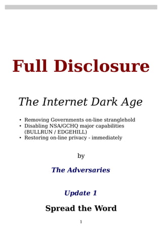 Full Disclosure
The Internet Dark Age
• Removing Governments on-line stranglehold
• Disabling NSA/GCHQ major capabilities
(BULLRUN / EDGEHILL)
• Restoring on-line privacy - immediately

by

The Adversaries
Update 1

Spread the Word
1

 
