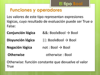 El tipo Bool 
Funciones y operadores 
Los valores de este tipo representan expresiones 
lógicas, cuyo resultado de evaluación puede ser True o 
False: 
Conjunción lógica &&: BoolxBool → Bool 
Disyunción lógica ||: BoolxBool → Bool 
Negación lógica not : Bool → Bool 
Otherwise otherwise : Bool 
Otherwise: función constante que devuelve el valor 
True 
 