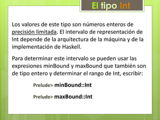 El tipo Int 
Los valores de este tipo son números enteros de 
precisión limitada. El intervalo de representación de 
Int depende de la arquitectura de la máquina y de la 
implementación de Haskell. 
Para determinar este intervalo se pueden usar las 
expresiones minBound y maxBound que también son 
de tipo entero y determinar el rango de Int, escribir: 
Prelude> minBound::Int 
Prelude> maxBound::Int 
 