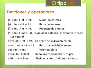 El tipo Int 
Funciones y operadores 
(+) :: Int ->Int -> Int. Suma de enteros. 
(-) :: Int ->Int -> Int. Resta de enteros. 
(*) :: Int ->Int -> Int. Producto de enteros. 
(^) :: Int -> Int -> Int. Operador potencia, el exponente debe 
ser natural 
div :: Int -> Int -> Int. Cociente de la división entera. 
mod :: Int -> Int -> Int. Resto de la división entera. 
abs :: Int -> Int. Valor absoluto 
even:: Int -> Bool. Dado un entero indica si es par. 
odd :: Int -> Bool. Dado un entero indican si es impar. 
 