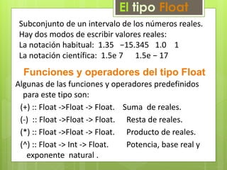 El tipo Float 
Subconjunto de un intervalo de los números reales. 
Hay dos modos de escribir valores reales: 
La notación habitual: 1.35 −15.345 1.0 1 
La notación científica: 1.5e 7 1.5e − 17 
Funciones y operadores del tipo Float 
Algunas de las funciones y operadores predefinidos 
para este tipo son: 
(+) :: Float ->Float -> Float. Suma de reales. 
(-) :: Float ->Float -> Float. Resta de reales. 
(*) :: Float ->Float -> Float. Producto de reales. 
(^) :: Float -> Int -> Float. Potencia, base real y 
exponente natural . 
 