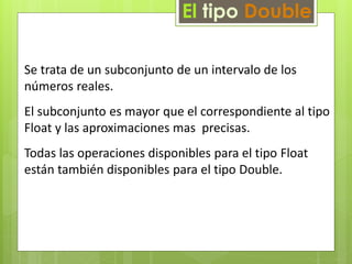 El tipo Double 
Se trata de un subconjunto de un intervalo de los 
números reales. 
El subconjunto es mayor que el correspondiente al tipo 
Float y las aproximaciones mas precisas. 
Todas las operaciones disponibles para el tipo Float 
están también disponibles para el tipo Double. 
 