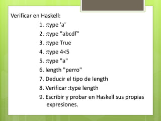 Verificar en Haskell: 
1. :type 'a' 
2. :type "abcdf" 
3. :type True 
4. :type 4<5 
5. :type "a" 
6. length "perro" 
7. Deducir el tipo de length 
8. Verificar :type length 
9. Escribir y probar en Haskell sus propias 
expresiones. 
 