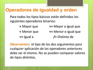 Operadores de igualdad y orden 
Para todos los tipos básicos están definidos los 
siguientes operadores binarios: 
> Mayor que >= Mayor o igual que 
< Menor que <= Menor o igual que 
== Igual a /= Distinto de 
Observación: el tipo de los dos argumentos para 
cualquier aplicación de los operadores anteriores 
debe ser el mismo. No se pueden comparar valores 
de tipos distintos. 
 