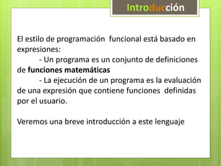 Introducción 
El estilo de programación funcional está basado en 
expresiones: 
- Un programa es un conjunto de definiciones 
de funciones matemáticas 
- La ejecución de un programa es la evaluación 
de una expresión que contiene funciones definidas 
por el usuario. 
Veremos una breve introducción a este lenguaje 
 