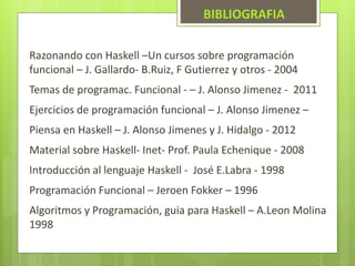 BIBLIOGRAFIA 
Razonando con Haskell –Un cursos sobre programación 
funcional – J. Gallardo- B.Ruiz, F Gutierrez y otros - 2004 
Temas de programac. Funcional - – J. Alonso Jimenez - 2011 
Ejercicios de programación funcional – J. Alonso Jimenez – 
Piensa en Haskell – J. Alonso Jimenes y J. Hidalgo - 2012 
Material sobre Haskell- Inet- Prof. Paula Echenique - 2008 
Introducción al lenguaje Haskell - José E.Labra - 1998 
Programación Funcional – Jeroen Fokker – 1996 
Algoritmos y Programación, guia para Haskell – A.Leon Molina 
1998 
