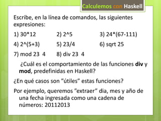 Calculemos con Haskell 
Escribe, en la línea de comandos, las siguientes 
expresiones: 
1) 30*12 2) 2^5 3) 24*(67-111) 
4) 2^(5+3) 5) 23/4 6) sqrt 25 
7) mod 23 4 8) div 23 4 
¿Cuál es el comportamiento de las funciones div y 
mod, predefinidas en Haskell? 
¿En qué casos son ”útiles” estas funciones? 
Por ejemplo, queremos ”extraer” dia, mes y año de 
una fecha ingresada como una cadena de 
números: 20112013 
 