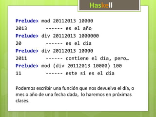 Haskell 
Prelude> mod 20112013 10000 
2013 ------ es el año 
Prelude> div 20112013 1000000 
20 ------ es el día 
Prelude> div 20112013 10000 
2011 ------ contiene el día, pero… 
Prelude> mod (div 20112013 10000) 100 
11 ------ este si es el día 
Podemos escribir una función que nos devuelva el día, o 
mes o año de una fecha dada, lo haremos en próximas 
clases. 
 