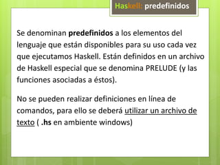 Haskell: predefinidos 
Se denominan predefinidos a los elementos del 
lenguaje que están disponibles para su uso cada vez 
que ejecutamos Haskell. Están definidos en un archivo 
de Haskell especial que se denomina PRELUDE (y las 
funciones asociadas a éstos). 
No se pueden realizar definiciones en línea de 
comandos, para ello se deberá utilizar un archivo de 
texto ( .hs en ambiente windows) 
 