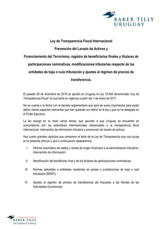 Ley de Transparencia Fiscal Internacional
Prevención del Lavado de Activos y
Financiamiento del Terrorismo, registro de beneficiarios finales y titulares de
participaciones nominativas, modificaciones tributarias respecto de las
entidades de baja o nula tributación y ajustes al régimen de precios de
transferencia.
El pasado 29 de diciembre de 2016 se aprobó en Uruguay la Ley 19.484 denominada “Ley de
Transparencia Fiscal” la cual entra en vigencia a partir del 1 de enero de 2017.
No se cuenta a la fecha con el decreto reglamentario que será de suma importancia para poder
definir ciertos aspectos relevantes que han quedado sin definir en la ley y que se ha delegado en
el Poder Ejecutivo.
La ley recoge en su texto varios temas, que apuntan a que Uruguay se encuentre en
concordancia con los estándares internacionales relacionados a la transparencia fiscal
internacional, intercambio de información tributaria y prevención de lavado de activos.
Hay cuatro grandes capítulos que componen el texto de la Ley de Transparencia que nos ocupa
en el presente artículo y que a continuación repasaremos:
I. Informe automático de saldos y rentas de origen financiero a la administración tributaria /
Intercambio de información;
II. Identificación del beneficiario final y de los titulares de participaciones nominativas;
III. Normas aplicables a entidades residentes en países o jurisdicciones de baja o nula
tributación (BONT);
IV. Ajustes al régimen de precios de transferencia del Impuesto a las Rentas de las
Actividades Económicas;
 