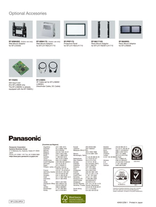 Panasonic Corporation
Systems Business Group
2-15 Matsuba-cho, Kadoma, Osaka 571-8503
Japan
Phone +81 6 6901 1161 Fax +81 6 6908 5969
https://eww.pavc.panasonic.co.jp/pro-av/
Argentina	 +54 1 308 1610
Australia	 +61 2 9986 7400
Bahrain	 +973 252292
Belgium	 +32 (0) 2 481 04 57
Bulgaria	 +359 2 946 0786
Brazil	 +55 11 3889 4035
Canada	 +1 905 624 5010
China	 +86 10 6515 8828
(Hong Kong	 +852 2313 0888)
Czech Republic	 +420 236 032 552/511
Denmark	 +45 43 20 08 57
Egypt	 +20 2 23938151
Finland, Latvia, Lithuania, Estonia
	 +358 (9) 521 52 53
France	 +33 (0) 1 55 93 66 67
Germany, Austria	+49 (0) 611 235 401
Greece	 +30 210 96 92 300
Hungary	 +36 (1) 382 60 60
India	 +91 11 2437 9961 to 4
Indonesia	 +62 21 385 9449
Iran
(Vida)	 +98 21 2271463
(Panasonic Office)	+98 2188791102
Italy	 +39 02 6788 367
Jordan	 +962 6 5859801
Kazakhstan	 +7 727 298 0891
Korea	 +82 2 2106 6641
Kuwait	 +96 522431385
Lebanon	 +96 11665557
Malaysia (PM  PSE)
	 +60 3 7809 7888
Mexico	 +52 55 5488 1000
Montenegro, Serbia
	 +41 (0) 26 466 25 20
Netherlands	 +31 73 64 02 577
New Zealand	 +64 9 272 0100
Norway	 +47 67 91 78 00
Pakistan	 +92 5370320 (SNT)
Palestine	 +972 2 2988750
Panama	 +507 229 2955
Peru	 +51 1 614 0000
Philippines	 +63 2 633 6162
Poland	 +48 (22) 338 1100
Portugal	 +351 21 425 77 04
Puerto Rico	 +1 787 750 4300
Romania	 +40 21 211 4855
Russia  CIS	 +7 095 980 4206
Saudi Arabia	 +96 626444072
Singapore	 +65 6270 0110
Slovak Republic	 +421 (0) 2 52 92 14 23
Slovenia, Croatia, Bosnia, Macedonia
	 +44 (0) 20 76 63 36 57
South Africa	 +27 11 3131622
Spain	 +34 (93) 425 93 00
Sweden	 +46 (8) 680 26 41
Switzerland	 +41 (0) 41 259 96 32
Syria	 +963 11 2318422/4
Taiwan	 +886 2 2227 6214
Thailand	 +66 2 731 8888
Turkey	 +90 216 578 3700
U.A.E. (for All Middle East)
	 +971 4 8862142
Ukraine 	 +380 44 4903437
U.K	 +44 (0)1344 70 69 20
U.S.A.	 +1 201 348 5300
Vietnam	 +848 38370280
[Countries and Regions]
Factories of Systems Business Group have received
ISO14001:2004-the Environmental Management
System certification. (Except for 3rd party's peripherals.)
	 40K812ZM-1 Printed in Japan
SP-LCDLUPE4
BT-WMA26G (Indoor use only)
Wall Mount Adaptor
for BT-LH2550
BT-WMA17G (Indoor use only)
Wall Mount Adaptor
for BT-LH1760/LH1710
Optional Accesories
BT-YA80G
SDI Input Unit
(For BT-LH80W only.
The BT-LH80WU is already
equipped with the BT-YA80G.)
BT-CS80G
VF Cable set for BT-LH80W/
LH80WU
(Viewfinder Cable, DC Cable)
BT-MA900G
Rack Mount Adaptor
for BT-LH900A
BT-MA1710G
Rack Mount Adaptor
for BT-LH1760/BT-LH1710
BT-PRP17G
Protective Panel
for BT-LH1760/LH1710
 