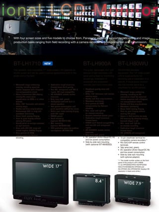ional LCD Monitor
With four screen sizes and five models to choose from, Panasonic monitors support broadcasting and image
production tasks ranging from field recording with a camera-recorder to post-production and transmission.
•	 Advanced image-enhancing
circuitry, including excellent
motion response and a diagonal
line compensation circuit.
•	 Three-dimensional LUT offering
virtually the same color
reproduction as CRTs in all video
formats.
•	 Wide, 176° horizontal and vertical
viewing angle.
•	 Marker and blue-only functions.
•	 Vectorscope (SDI-In only) and
waveform monitoring.
•	 Cross hatch overlay display.
•	 Pixel-to-pixel display without
resizing HD pixels.
•	 Coordination of multiple cameras
on split screens.
•	 Time code (HD-SDI only) and
closed caption (NTSC) display.
•	 Cine-gamma (F-REC)
compensation for Varicam
shooting.
•	 Production-tough aluminum
diecast frame build quality.
•	 Two SDI, component and DVI-D
inputs, PC input compatible.
•	 RS-232C/GPI remote control
terminals.
•	 Tally lamp (red, green)
•	 Headphone jack and built-in
stereo speakers.
•	 Low power consumption and
quiet operation without fan noise.
•	 Audio level meter overlay display
(with SDI input).
•	 AC/DC power
•	 Rack mounting
(optional BT-MA1710G)
•	 Wall mounting
(optional BT-WMA17G)
•	 LCD protective panel for outdoor
use (optional BT-PRP17G)
BT-LH1710
This versatile, rack-mountable 17” wide-screen LCD operates on
AC/DC power and can be used in various applications both in the
studio and in the field.
BT-LH80WU
SDI (HD/SD) standard
equipment. The 7.9” wide-screen
LCD is sized perfectly for
recording use or installation in a
vehicle. A focus assist function
lets this monitor serve as a
viewfinder for an HD camera.
•	 Advanced image-enhancing
circuitry, including an I/P
conversion circuit for excellent
motion response and a diagonal
line compensation circuit.
•	 Marker and blue-only functions.
•	 Waveform monitoring.
•	 Cross hatch overlay display.
•	 Pixel-to-pixel display without
resizing HD pixels.
•	 Focus-in-Red function for easy
HD focusing by showing sharply
focused edges in red.
•	 Thin, small and light for
on-camera mounting.
•	 Production-tough aluminum
diecast frame.
•	 SDI (HD/SD) and component
input.
•	 15-pin viewfinder terminal for
compatible camera-recorders.*2
•	 RS-232C/GPI remote control
terminals.
•	 Tally lamp (red, green)
•	 DC operation (Anton Bauer/DC IN)
and low power consumption.
•	 Side-by-side rack mounting
(with optional adaptor).
*1: The model number written on the front
panel of the product is BT-LH80W.
*2: AJ-HPX3000G/HPX2100/HPX2000/
HDC27H/HDX900/AG-HPX500 and
AG-HPX502 (AG-HPX500/502 displays SD
resolution in black-and-white.)
BT-LH900A
This small, lightweight, 8.4” unit
features a high-resolution LCD
panel and is ideal for monitoring
recordings, installation in
broadcast and production
vehicles, and many more uses.
•	 Broadcast-quality color and
gradation.
•	 Wide, 170° horizontal and vertical
viewing angle.
•	 Marker and blue-only functions.
•	 Waveform monitoring.
•	 Cine-gamma (F-REC)
compensation for Varicam
shooting.
•	 Thin, small and light for
on-camera mounting.
•	 Versatile detached control panel.
•	 Production-tough aluminum
diecast frame.
•	 HD/SD multi-format compatibility
with two SDI and component
inputs.
•	 RS-232C/GPI remote control
terminals.
•	 Tally lamp (red, green)
•	 DC operation (Anton Bauer/DC IN)
and low power consumption.
•	 Side-by-side rack mounting
(with optional BT-MA900G).
NEW
 