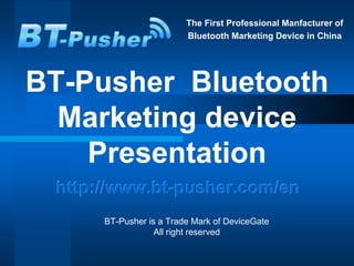 The First Professional Manfacturer of
                         Bluetooth Marketing Device in China




BT-Pusher Bluetooth
  Marketing device
    Presentation
 http://www.bt-pusher.com/en
      BT-Pusher is a Trade Mark of DeviceGate
                  All right reserved
 