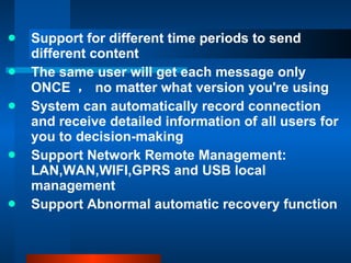 Support for different time periods to send different content The same user will get each message only ONCE  ， no matter what version you're using System can automatically record connection and receive detailed information of all users for you to decision-making Support Network Remote Management: LAN,WAN,WIFI,GPRS and USB local management Support Abnormal automatic recovery function 