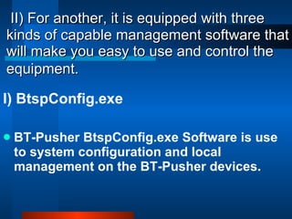 II) For another, it is equipped with three kinds of capable management software that will make you easy to use and control the equipment.   I) BtspConfig.exe BT-Pusher BtspConfig.exe Software is use to system configuration and local management on the BT-Pusher devices. 