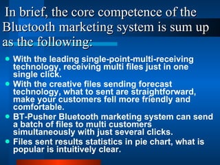 In brief, the core competence of the Bluetooth marketing system is sum up as the following: With the leading single-point-multi-receiving technology, receiving multi files just in one single click. With the creative files sending forecast technology, what to sent are straightforward, make your customers fell more friendly and comfortable. BT-Pusher Bluetooth marketing system can send a batch of files to multi customers simultaneously with just several clicks. Files sent results statistics in pie chart, what is popular is intuitively clear. 