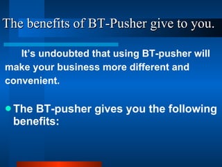 The benefits of BT-Pusher give to you. It’s undoubted that using BT-pusher will make your business more different and convenient. The BT-pusher gives you the following benefits: 