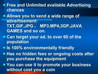 Free and Unlimited available Advertising chances Allows you to send a wide range of advertisement: TXT,GIF,JPG ， MP3.MP4,3GP,JAVA GAMES and so on. Can target your ad. to over 60 of the population  Is 100% environmentally friendly  Has no hidden fees or ongoing costs after you purchase the equipment You can use it to promote your business without cost you a coin 