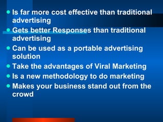 Is far more cost effective than traditional advertising  Gets better Responses than traditional advertising  Can be used as a portable advertising solution  Take the advantages of Viral Marketing  Is a new methodology to do marketing Makes your business stand out from the crowd 