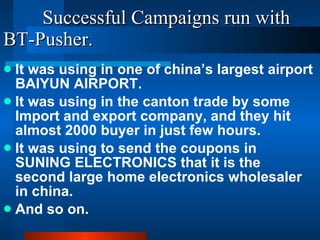 Successful Campaigns run with BT-Pusher. It was using in one of china’s largest airport BAIYUN AIRPORT. It was using in the canton trade by some Import and export company, and they hit almost 2000 buyer in just few hours. It was using to send the coupons in SUNING ELECTRONICS that it is the second large home electronics wholesaler in china.  And so on. 