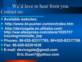 We’d love to hear from you. Contact us: Available websites: http://www.bt-pusher.com/en/index.htm http://devicegate.en.alibaba.com/  http://ww.aliexpress.com/store/102575?tracolog=minisite_top Phones: 86-020-82317785; 86+020-82317786 Fax: 86-020-62201638 E-mail: devicegate@gmail.com Eric.Guan7@yahoo.com  