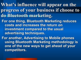 What’s influence will appear on the progress of your business if choose to do Bluetooth marketing. For one thing, Bluetooth Marketing reduces costs and increases the return on investment compared to the usual advertising techniques. For another, Advertising to Mobile phones using Bluetooth Marketing methodology is one of the new ways to get ahead of your competitors.   