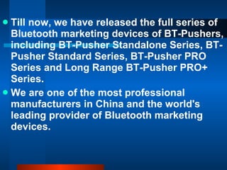Till now, we have released the full series of Bluetooth marketing devices of BT-Pushers, including BT-Pusher Standalone Series, BT-Pusher Standard Series, BT-Pusher PRO Series and Long Range BT-Pusher PRO+ Series. We are one of the most professional manufacturers in China and the world's leading provider of Bluetooth marketing devices. 