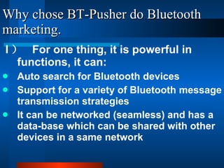 Why chose BT-Pusher do Bluetooth marketing. I ）  For one thing, it is powerful in functions, it can: Auto search for Bluetooth devices Support for a variety of Bluetooth message transmission strategies It can be networked (seamless) and has a data-base which can be shared with other devices in a same network 