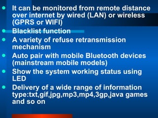 It can be monitored from remote distance over internet by wired (LAN) or wireless (GPRS or WIFI) Blacklist function  A variety of refuse retransmission mechanism Auto pair with mobile Bluetooth devices (mainstream mobile models) Show the system working status using LED Delivery of a wide range of information type:txt,gif,jpg,mp3,mp4,3gp,java games and so on 