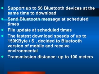 Support up to 56 Bluetooth devices at the same time to download Send Bluetooth message at scheduled times File update at scheduled times The fastest download speeds of up to 150KByte / S , decided to Bluetooth version of mobile and receive environmental Transmission distance: up to 100 meters 