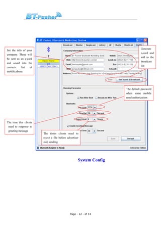 Generate
Set the info of your
                                                                                 e-card and
company. These will
                                                                                 add to the
be sent as an e-card
                                                                                 broadcast
and saved into the
                                                                                 list
contacts    list  of
mobile phone.




                                                                      The default password
                                                                      when some mobile
                                                                      need authorization




The time that clients
 need to response to
 greeting message
                        The times clients need to
                        reject a file before advertiser
                        stop sending




                                                      System Config




                                               Page - 12 - of 14
 