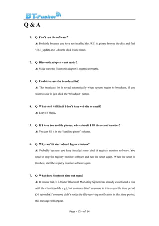 Q&A
 1.   Q: Can’t run the software?

      A: Probably because you have not installed the JRE1.6, please browse the disc and find

      “JRE_update.exe”, double click it and install.



 2.   Q: Bluetooth adapter is not ready?

      A: Make sure the Bluetooth adapter is inserted correctly.



 3.   Q: Unable to save the broadcast list?

      A: The broadcast list is saved automatically when system begins to broadcast, if you

      want to save it, just click the “broadcast” button.



 4.   Q: What shall it fill in if I don’t have web site or email?

      A: Leave it blank.



 5.   Q: If I have two mobile phones, where should I fill the second number?

      A: You can fill it in the “landline phone” column.



 6.   Q: Why can’t it start when I log on windows?

      A: Probably because you have installed some kind of registry monitor software. You

      need to stop the registry monitor software and run the setup again. When the setup is

      finished, start the registry monitor software again.



 7.   Q: What does Bluetooth time out mean?

      A: It means that, BT-Pusher Bluetooth Marketing System has already established a link

      with the client (mobile e.g.), but customer didn’t response to it in a specific time period

      (30 seconds).If someone didn’t notice the file-receiving notification in that time period,

      this message will appear.


                                     Page - 13 - of 14
 