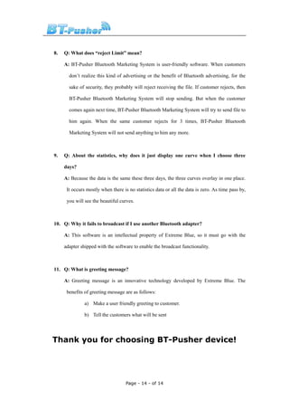 8.   Q: What does “reject Limit” mean?

     A: BT-Pusher Bluetooth Marketing System is user-friendly software. When customers

       don’t realize this kind of advertising or the benefit of Bluetooth advertising, for the

       sake of security, they probably will reject receiving the file. If customer rejects, then

       BT-Pusher Bluetooth Marketing System will stop sending. But when the customer

       comes again next time, BT-Pusher Bluetooth Marketing System will try to send file to

       him again. When the same customer rejects for 3 times, BT-Pusher Bluetooth

       Marketing System will not send anything to him any more.



9.   Q: About the statistics, why does it just display one curve when I choose three

     days?

     A: Because the data is the same these three days, the three curves overlay in one place.

      It occurs mostly when there is no statistics data or all the data is zero. As time pass by,

      you will see the beautiful curves.



10. Q: Why it fails to broadcast if I use another Bluetooth adapter?

     A: This software is an intellectual property of Extreme Blue, so it must go with the

     adapter shipped with the software to enable the broadcast functionality.



11. Q: What is greeting message?

     A: Greeting message is an innovative technology developed by Extreme Blue. The

      benefits of greeting message are as follows:

               a) Make a user friendly greeting to customer.

               b) Tell the customers what will be sent




Thank you for choosing BT-Pusher device!




                                    Page - 14 - of 14
 