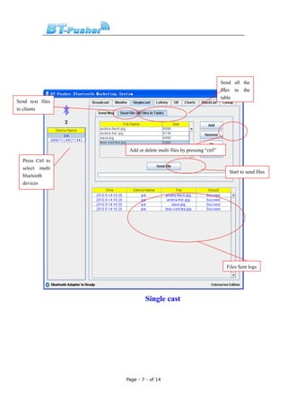 Send all the
                                                                  files in the
                                                                  table
Send text files
to clients




                   Add or delete multi files by pressing “ctrl”

  Press Ctrl to
  select multi
                                                                     Start to send files
  bluetooth
  devices




                                                                    Files Sent logs




                           Single cast




                  Page - 7 - of 14
 