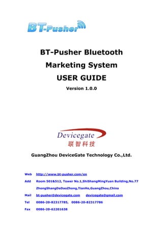 BT-Pusher Bluetooth
            Marketing System
                  USER GUIDE
                       Version 1.0.0




      GuangZhou DeviceGate Technology Co.,Ltd.



Web    http://www.bt-pusher.com/en

Add    Room 501&512, Tower No.1,ShiShangMingYuan Building,No.77

       ZhongShangDaDaoZhong,TianHe,GuangZhou,China

Mail   bt-pusher@devicegate.com   devicegate@gmail.com

Tel    0086-20-82317785,   0086-20-82317786

Fax    0086-20-62201638
 