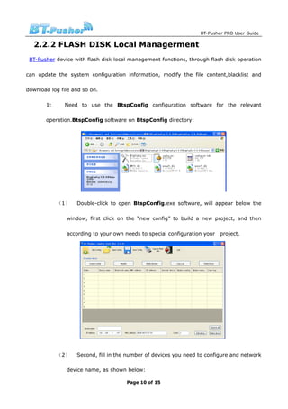 BT-Pusher PRO User Guide

  2.2.2 FLASH DISK Local Managerment
 BT-Pusher device with flash disk local management functions, through flash disk operation

can update the system configuration information, modify the file content,blacklist and

download log file and so on.

       1:      Need to use the BtspConfig configuration software for the relevant

       operation.BtspConfig software on BtspConfig directory:




            （1）    Double-click to open BtspConfig.exe software, will appear below the

               window, first click on the “new config” to build a new project, and then

               according to your own needs to special configuration your   project.




            （2）    Second, fill in the number of devices you need to configure and network

               device name, as shown below:

                                      Page 10 of 15
 