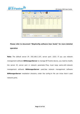 BT-Pusher PRO User Guide




   Please refer to document “BtspConfig software User Guide” for more detailed

   operation




Note: The default server IP: 192.168.1.107, server port: 2323. If you use network

management software BtManagerServer to manage BT-Pusher device, you need to modify

the server IP, server port in network parameter.They must keep same with network

management software BtManagerServer        used.See network    management     software

BtManagerServer installation directory under the config.ini file can know that it used

network ports.




                                    Page 11 of 15
 