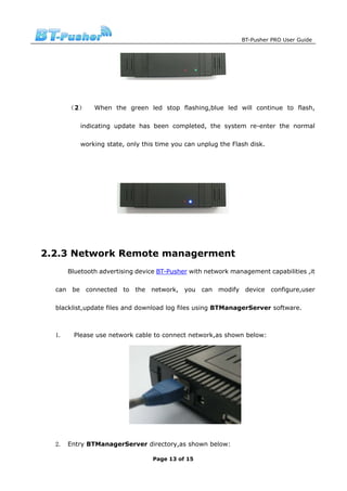 BT-Pusher PRO User Guide




       （2）     When the green led stop flashing,blue led will continue to flash,

           indicating update has been completed, the system re-enter the normal

           working state, only this time you can unplug the Flash disk.




2.2.3 Network Remote managerment
       Bluetooth advertising device BT-Pusher with network management capabilities ,it

  can be connected to the network, you can modify device configure,user

  blacklist,update files and download log files using BTManagerServer software.



  1.    Please use network cable to connect network,as shown below:




  2. Entry BTManagerServer directory,as shown below:

                                  Page 13 of 15
 