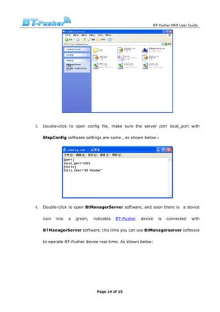 BT-Pusher PRO User Guide




3. Double-click to open config file, make sure the server port local_port with

   BtspConfig software settings are same , as shown below:：




4. Double-click to open BtManagerServer software, and soon there is            a device

   icon   into   a   green,   indicates   BT-Pusher   device     is   connected    with

   BTManagerServer software, this time you can use BtManagerserver software

   to operate BT-Pusher device real-time. As shown below:




                               Page 14 of 15
 