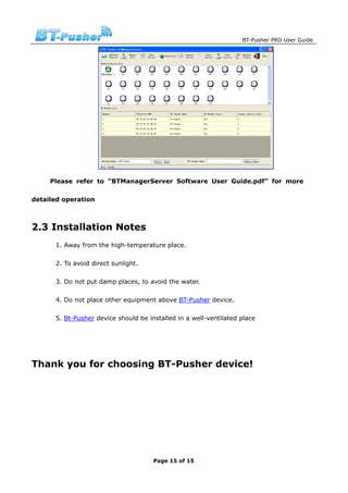 BT-Pusher PRO User Guide




     Please refer to “BTManagerServer Software User Guide.pdf” for more

detailed operation



2.3 Installation Notes
      1. Away from the high-temperature place.

      2. To avoid direct sunlight.

      3. Do not put damp places, to avoid the water.

      4. Do not place other equipment above BT-Pusher device.

      5. Bt-Pusher device should be installed in a well-ventilated place




Thank you for choosing BT-Pusher device!




                                      Page 15 of 15
 