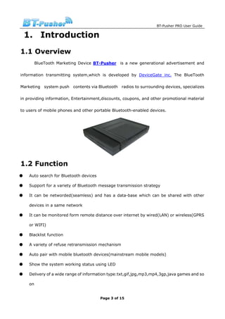 BT-Pusher PRO User Guide


    1. Introduction
1.1 Overview
          BlueTooth Marketing Device BT-Pusher       is a new generational advertisement and

information transmitting system,which is developed by DeviceGate inc. The BlueTooth

Marketing     system push   contents via Bluetooth   radios to surrounding devices, specializes

in providing information, Entertainment,discounts, coupons, and other promotional material

to users of mobile phones and other portable Bluetooth-enabled devices.




1.2 Function
●    Auto search for Bluetooth devices

●    Support for a variety of Bluetooth message transmission strategy

●    It can be networded(seamless) and has a data-base which can be shared with other

     devices in a same network

●    It can be monitored form remote distance over internet by wired(LAN) or wireless(GPRS

     or WIFI)

●    Blacklist function

●    A variety of refuse retransmission mechanism

●    Auto pair with mobile bluetooth devices(mainstream mobile models)

●    Show the system working status using LED

●    Delivery of a wide range of information type:txt,gif,jpg,mp3,mp4,3gp,java games and so

     on


                                         Page 3 of 15
 