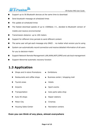 BT-Pusher PRO User Guide

●   Support up to 56 Bluetooth devices at the same time to download

●   Send bluetooth message at scheduled times

●   File update at scheduled times

●   The fastest download speeds of up to 150KByte / S , decided to Bluetooth version of

    mobile and receive environmental

●   Transmission distance: up to 100 meters

●   Support for different time periods to send different content

●   The same user will get each message only ONCE ，no matter what version you're using

●   System can automatically record connection and receive detailed information of all users

    for you to decision-makin

●   Support Network Remote Management:LAN,WAN,WIFI,GPRS and usb local management

●   Support Abnormal automatic recovery function



1.3 Application
       Shops and In-store Promotions       ●   Exhibitions

       Restaurants and coffee shops        ●   Business center / shopping mall

       Tourist areas                       ●   Hotels

       Airports                            ●   Sport events

       Transportation                      ●   Auto parts sales shop

       Auto 4S shops                       ●   Repair stations

       Motor City                          ●   Cinemas

       Housing Sales Center                ●   Recreation centers



Even you can think of any place, almost everywhere




                                        Page 4 of 15
 